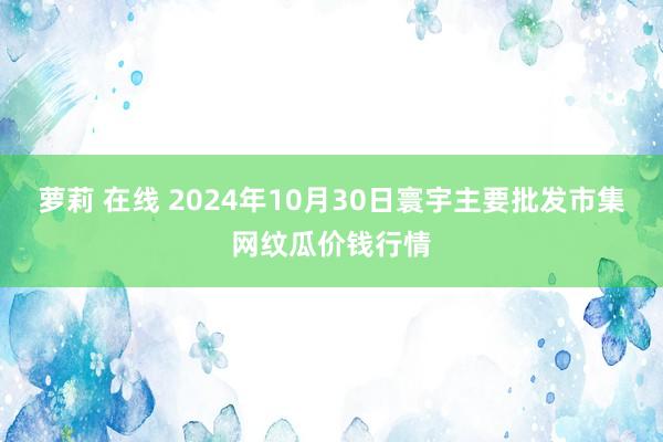 萝莉 在线 2024年10月30日寰宇主要批发市集网纹瓜价钱行情