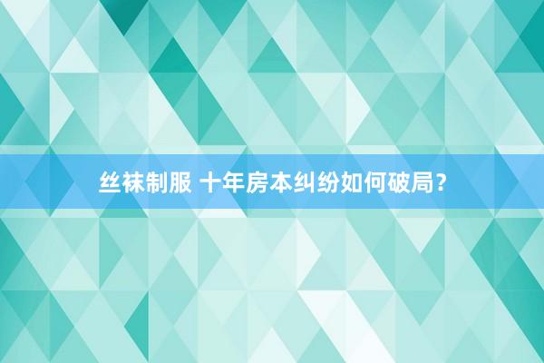 丝袜制服 十年房本纠纷如何破局？