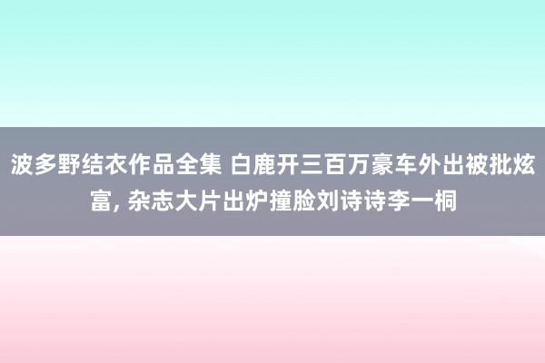 波多野结衣作品全集 白鹿开三百万豪车外出被批炫富， 杂志大片出炉撞脸刘诗诗李一桐