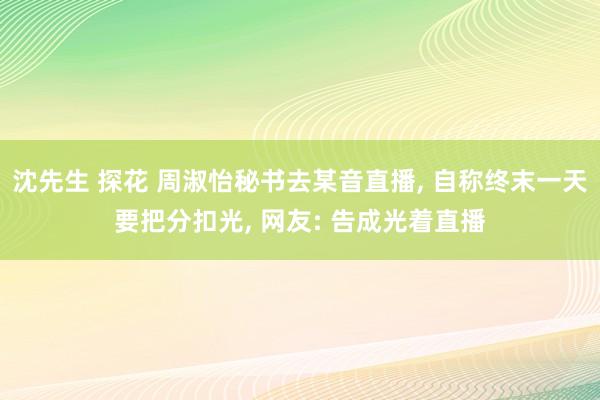 沈先生 探花 周淑怡秘书去某音直播， 自称终末一天要把分扣光， 网友: 告成光着直播