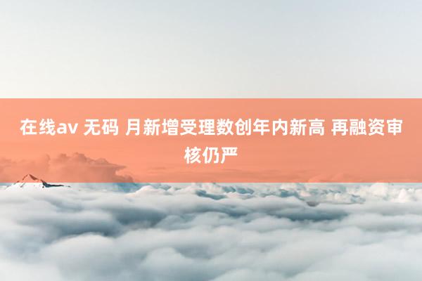 在线av 无码 月新增受理数创年内新高 再融资审核仍严