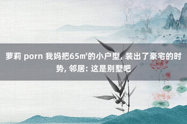 萝莉 porn 我妈把65㎡的小户型， 装出了豪宅的时势， 邻居: 这是别墅吧