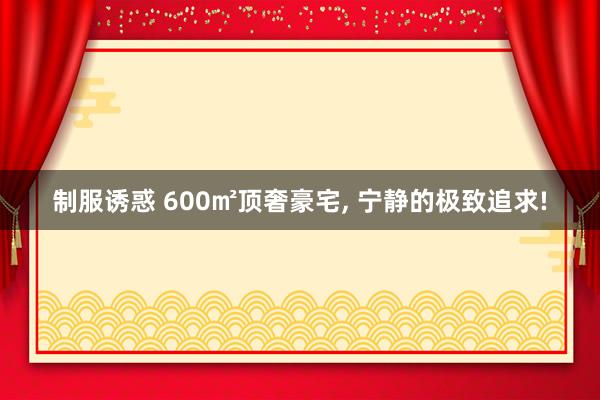 制服诱惑 600㎡顶奢豪宅， 宁静的极致追求!