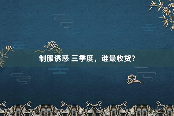 制服诱惑 三季度，谁最收货？