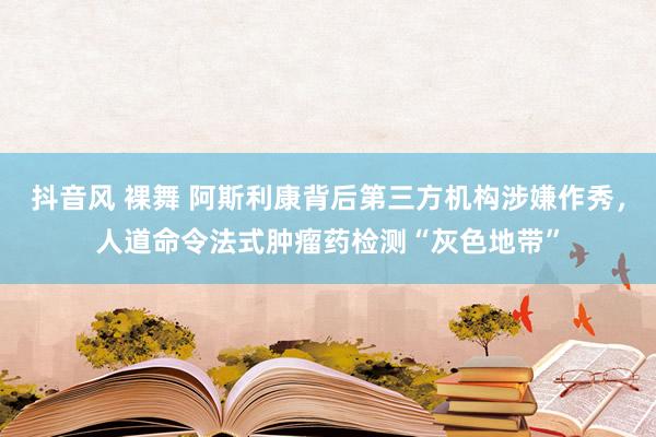 抖音风 裸舞 阿斯利康背后第三方机构涉嫌作秀，人道命令法式肿瘤药检测“灰色地带”