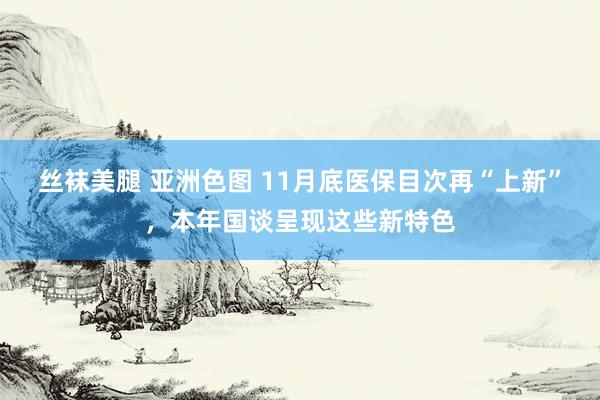 丝袜美腿 亚洲色图 11月底医保目次再“上新”，本年国谈呈现这些新特色