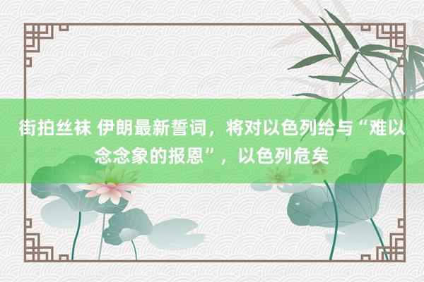 街拍丝袜 伊朗最新誓词，将对以色列给与“难以念念象的报恩”，以色列危矣