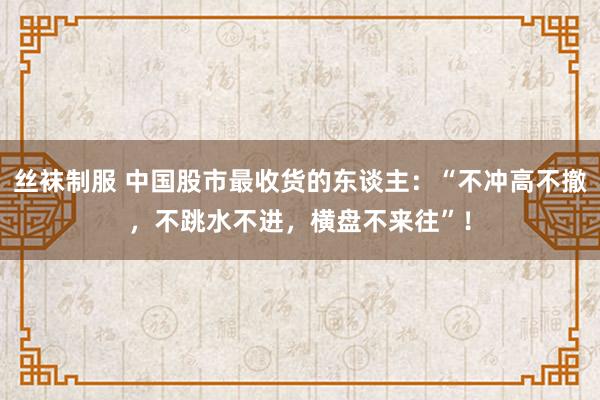 丝袜制服 中国股市最收货的东谈主：“不冲高不撤，不跳水不进，横盘不来往”！