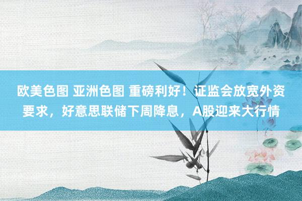 欧美色图 亚洲色图 重磅利好！证监会放宽外资要求，好意思联储下周降息，A股迎来大行情