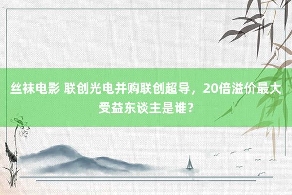 丝袜电影 联创光电并购联创超导，20倍溢价最大受益东谈主是谁？