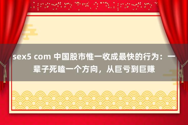 sex5 com 中国股市惟一收成最快的行为：一辈子死瞌一个方向，从巨亏到巨赚