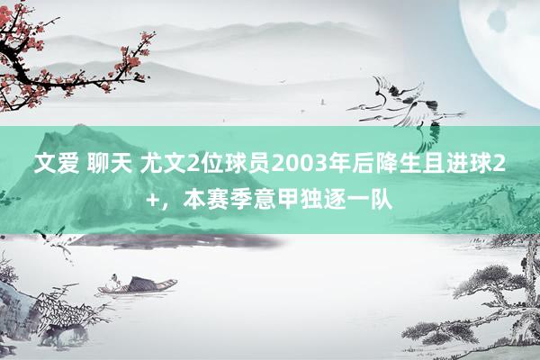 文爱 聊天 尤文2位球员2003年后降生且进球2+，本赛季意甲独逐一队