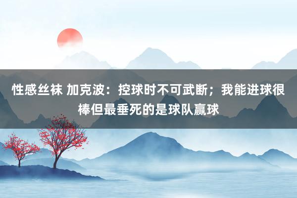 性感丝袜 加克波：控球时不可武断；我能进球很棒但最垂死的是球队赢球