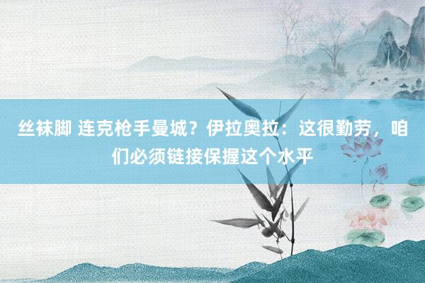 丝袜脚 连克枪手曼城？伊拉奥拉：这很勤劳，咱们必须链接保握这个水平