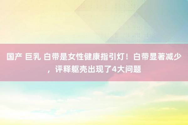 国产 巨乳 白带是女性健康指引灯！白带显著减少，评释躯壳出现了4大问题