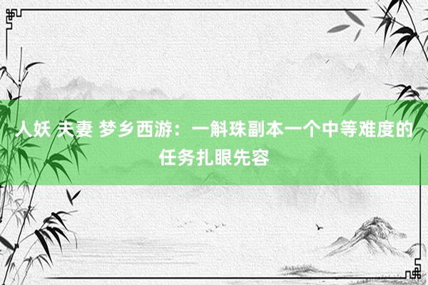 人妖 夫妻 梦乡西游：一斛珠副本一个中等难度的任务扎眼先容