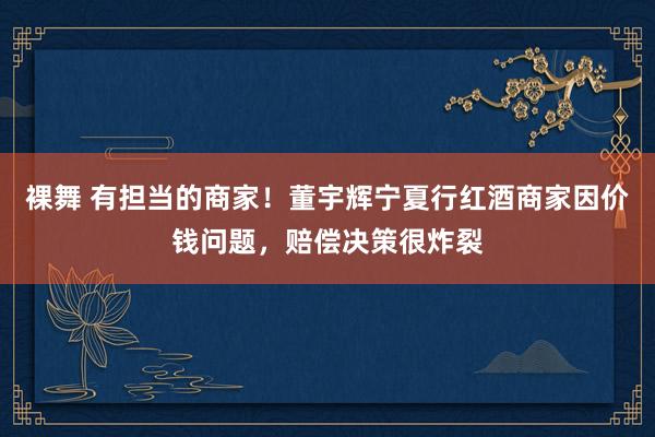 裸舞 有担当的商家！董宇辉宁夏行红酒商家因价钱问题，赔偿决策很炸裂