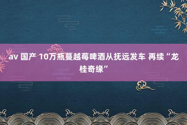 av 国产 10万瓶蔓越莓啤酒从抚远发车 再续“龙桂奇缘”