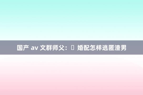 国产 av 文群师父：​婚配怎样逃匿渣男