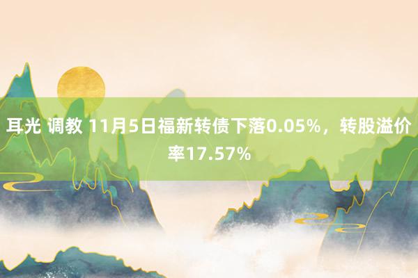 耳光 调教 11月5日福新转债下落0.05%，转股溢价率17.57%