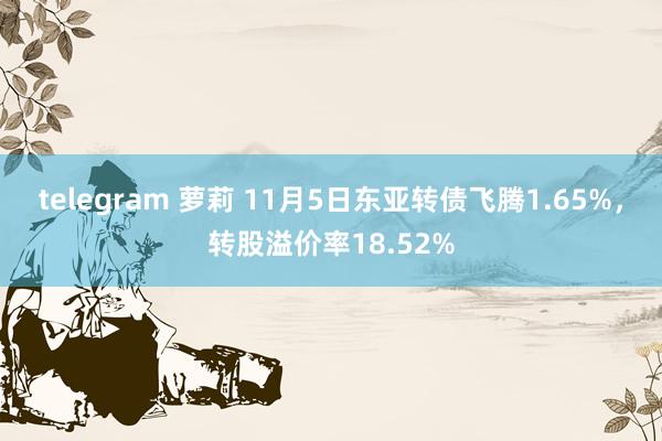 telegram 萝莉 11月5日东亚转债飞腾1.65%，转股溢价率18.52%