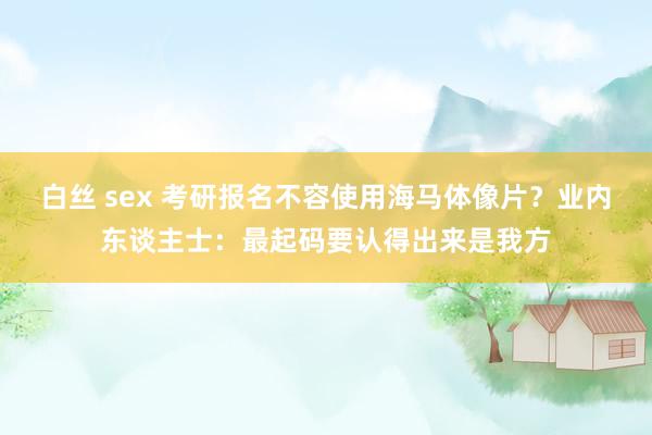 白丝 sex 考研报名不容使用海马体像片？业内东谈主士：最起码要认得出来是我方