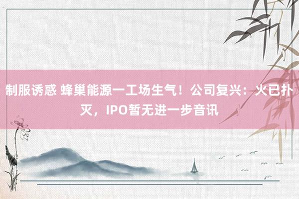 制服诱惑 蜂巢能源一工场生气！公司复兴：火已扑灭，IPO暂无进一步音讯