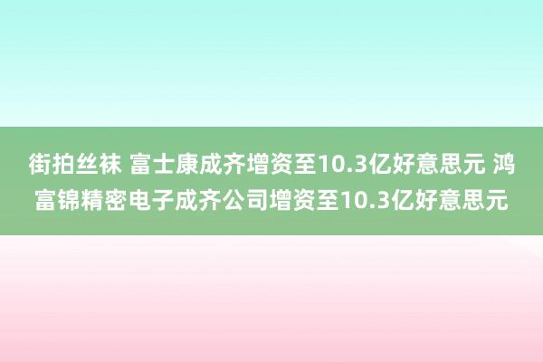 街拍丝袜 富士康成齐增资至10.3亿好意思元 鸿富锦精密电子成齐公司增资至10.3亿好意思元