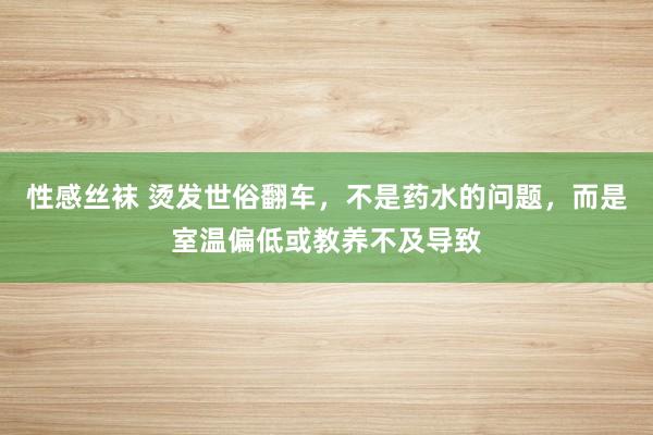 性感丝袜 烫发世俗翻车，不是药水的问题，而是室温偏低或教养不及导致