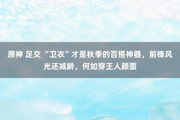 原神 足交 “卫衣”才是秋季的百搭神器，前锋风光还减龄，何如穿王人颜面