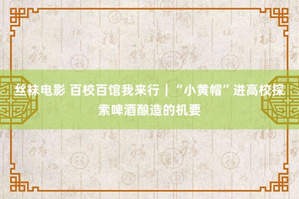 丝袜电影 百校百馆我来行｜“小黄帽”进高校探索啤酒酿造的机要