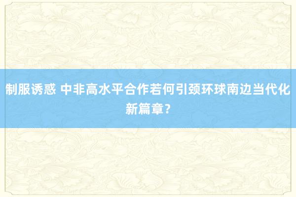 制服诱惑 中非高水平合作若何引颈环球南边当代化新篇章？