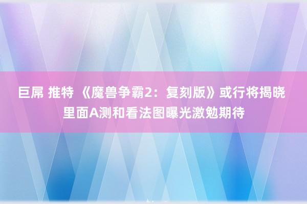 巨屌 推特 《魔兽争霸2：复刻版》或行将揭晓 里面A测和看法图曝光激勉期待