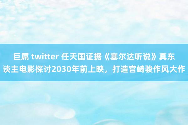 巨屌 twitter 任天国证据《塞尔达听说》真东谈主电影探讨2030年前上映，打造宫崎骏作风大作