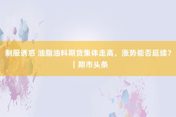 制服诱惑 油脂油料期货集体走高，涨势能否延续？ ｜期市头条