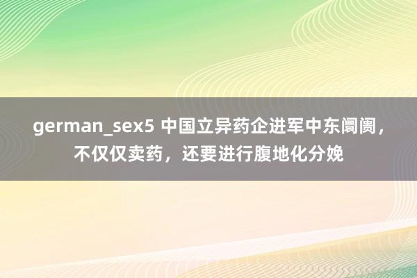 german_sex5 中国立异药企进军中东阛阓，不仅仅卖药，还要进行腹地化分娩