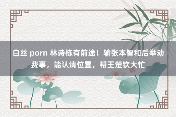 白丝 porn 林诗栋有前途！输张本智和后举动费事，能认清位置，帮王楚钦大忙