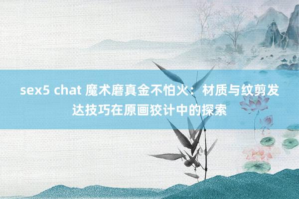 sex5 chat 魔术磨真金不怕火：材质与纹剪发达技巧在原画狡计中的探索