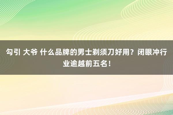 勾引 大爷 什么品牌的男士剃须刀好用？闭眼冲行业逾越前五名！