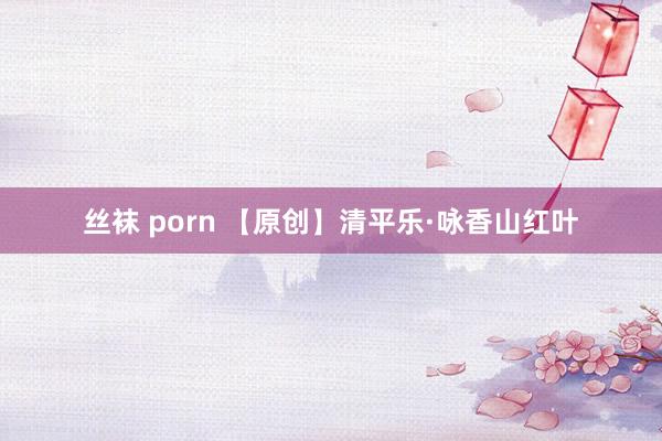 丝袜 porn 【原创】清平乐·咏香山红叶