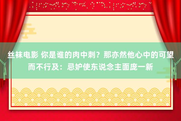 丝袜电影 你是谁的肉中刺？那亦然他心中的可望而不行及：忌妒使东说念主面庞一新