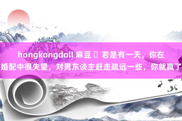 hongkongdoll 麻豆 ​若是有一天，你在婚配中很失望，对男东谈主赶走疏远一些，你就赢了