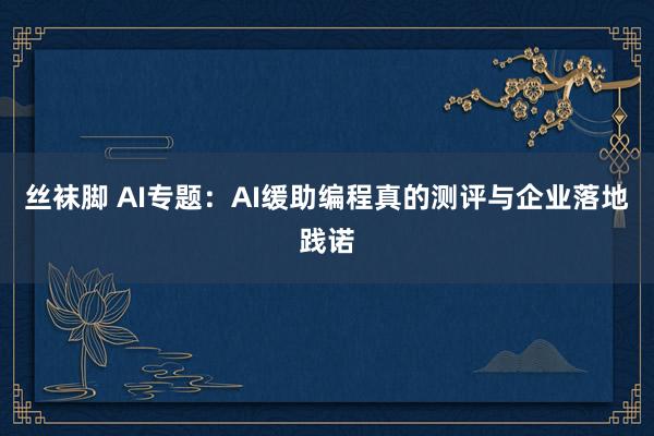 丝袜脚 AI专题：AI缓助编程真的测评与企业落地践诺