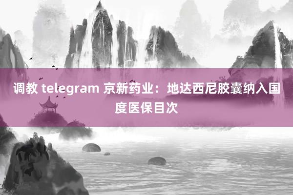 调教 telegram 京新药业：地达西尼胶囊纳入国度医保目次