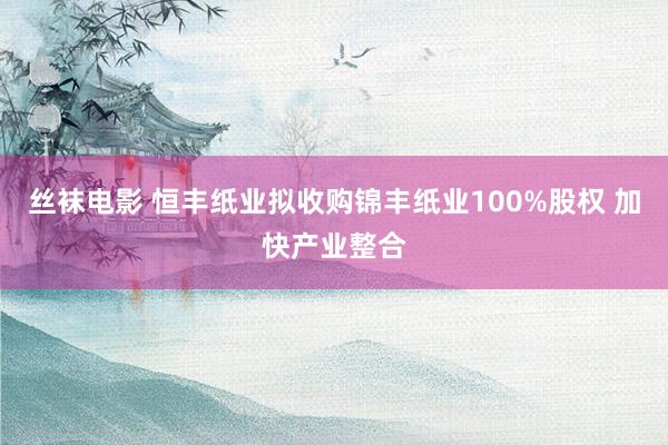 丝袜电影 恒丰纸业拟收购锦丰纸业100%股权 加快产业整合