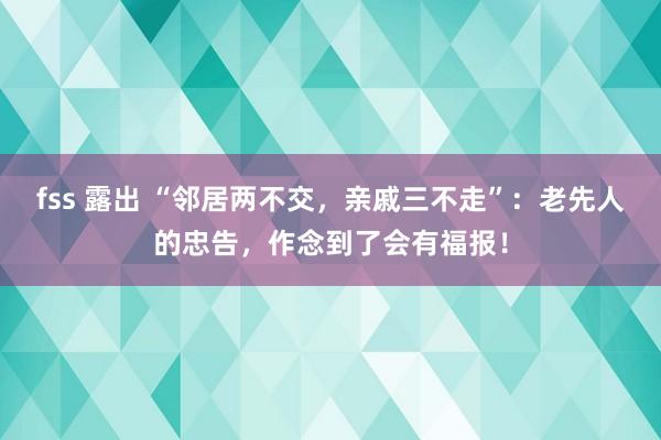 fss 露出 “邻居两不交，亲戚三不走”：老先人的忠告，作念到了会有福报！