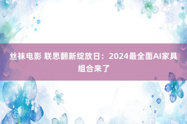 丝袜电影 联思翻新绽放日：2024最全面AI家具组合来了