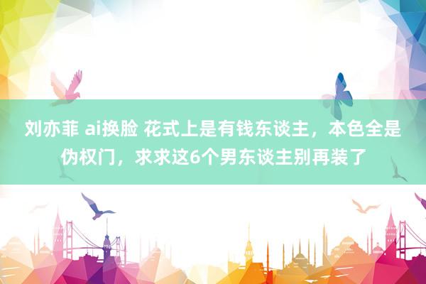 刘亦菲 ai换脸 花式上是有钱东谈主，本色全是伪权门，求求这6个男东谈主别再装了