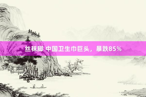 丝袜脚 中国卫生巾巨头，暴跌85%