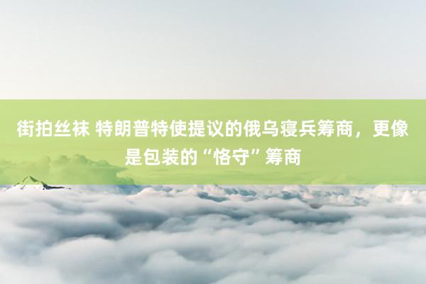 街拍丝袜 特朗普特使提议的俄乌寝兵筹商，更像是包装的“恪守”筹商